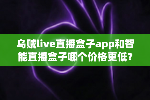 乌贼live直播盒子app和智能直播盒子哪个价格更低？深度价格对比与省钱选购指南