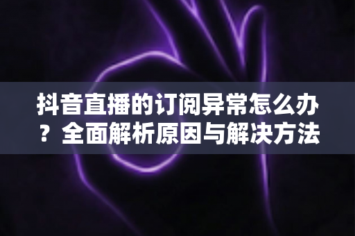 抖音直播的订阅异常怎么办?全面解析原因与解决方法,快速恢复直播订阅功能 抖音直播的订阅异常怎么办?全面解析原因与解决方法,快速恢复直播订阅功能