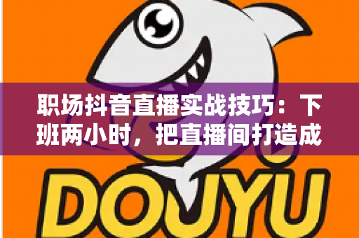 职场抖音直播实战技巧：下班两小时，把直播间打造成第二收入与个人品牌放大器