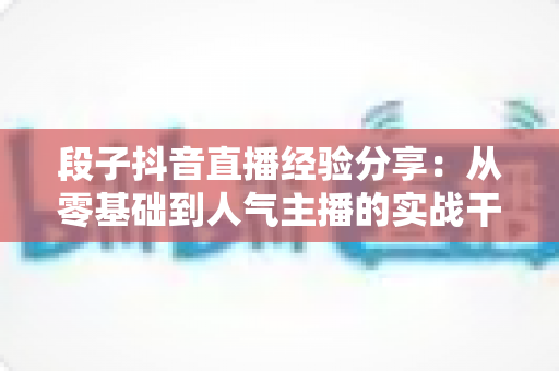 段子抖音直播经验分享:从零基础到人气主播的实战干货指南 段子抖音直播经验分享:从零基础到人气主播的实战干货指南