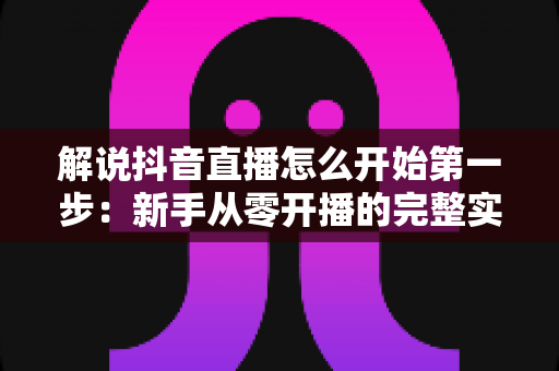 解说抖音直播怎么开始第一步:新手从零开播的完整实战指南 解说抖音直播怎么开始第一步:新手从零开播的完整实战指南