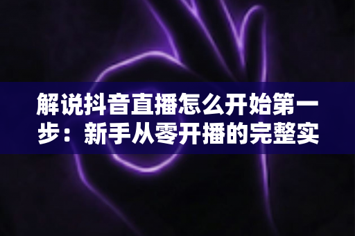 解说抖音直播怎么开始第一步:新手从零开播的完整实战指南 解说抖音直播怎么开始第一步:新手从零开播的完整实战指南