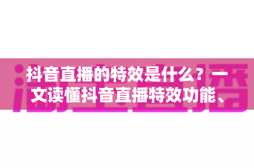 抖音直播的特效是什么?一文读懂抖音直播特效功能、类型与实用技巧 抖音直播的特效是什么?一文读懂抖音直播特效功能、类型与实用技巧