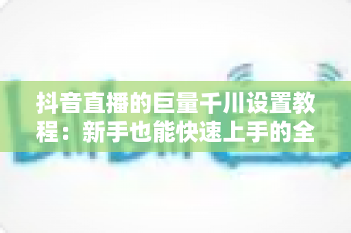 抖音直播的巨量千川设置教程:新手也能快速上手的全流程投放指南 抖音直播的巨量千川设置教程:新手也能快速上手的全流程投放指南