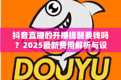 抖音直播的开播提醒要钱吗？2025最新费用解析与设置教程，看完秒懂不踩坑