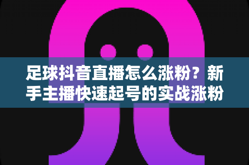 足球抖音直播怎么涨粉?新手主播快速起号的实战涨粉指南 足球抖音直播怎么涨粉?新手主播快速起号的实战涨粉指南