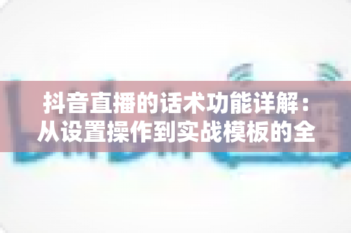 抖音直播的话术功能详解:从设置操作到实战模板的全方位运营指南 抖音直播的话术功能详解:从设置操作到实战模板的全方位运营指南