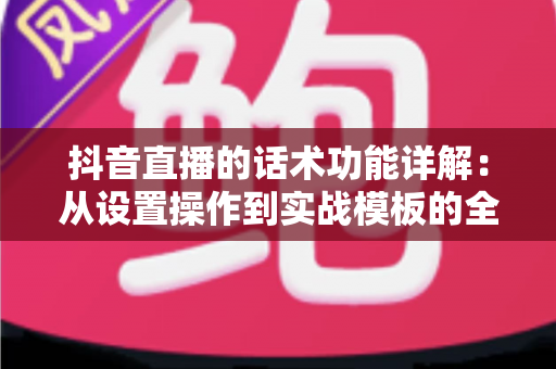 抖音直播的话术功能详解:从设置操作到实战模板的全方位运营指南 抖音直播的话术功能详解:从设置操作到实战模板的全方位运营指南