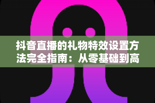 抖音直播的礼物特效设置方法完全指南:从零基础到高人气直播间的实战教程 抖音直播的礼物特效设置方法完全指南:从零基础到高人气直播间的实战教程