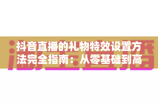抖音直播的礼物特效设置方法完全指南:从零基础到高人气直播间的实战教程 抖音直播的礼物特效设置方法完全指南:从零基础到高人气直播间的实战教程