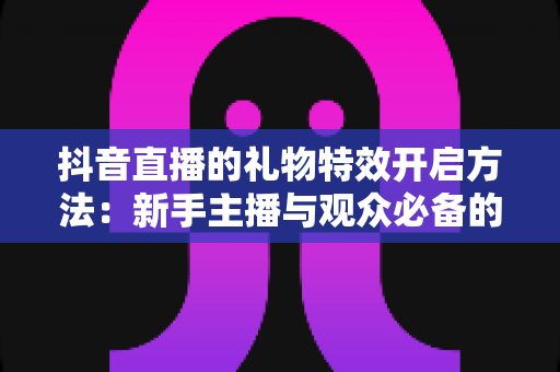 抖音直播的礼物特效开启方法:新手主播与观众必备的完整操作指南 抖音直播的礼物特效开启方法:新手主播与观众必备的完整操作指南