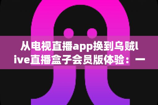 从电视直播app换到乌贼live直播盒子会员版体验:一位十年老电视迷的真实测评与心得分享 从电视直播app换到乌贼live直播盒子会员版体验:一位十年老电视迷的真实测评与心得分享