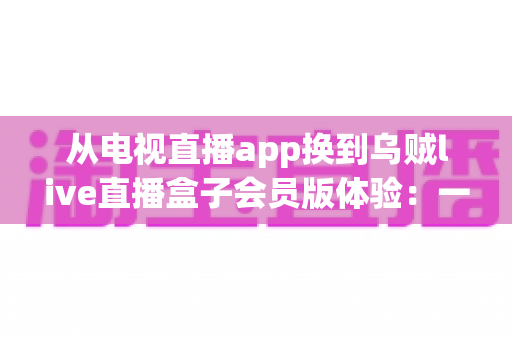 从电视直播app换到乌贼live直播盒子会员版体验：一位十年老电视迷的真实测评与心得分享