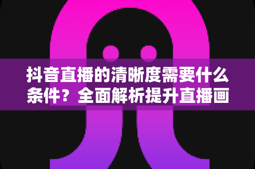 抖音直播的清晰度需要什么条件？全面解析提升直播画质的必备要素与设置技巧