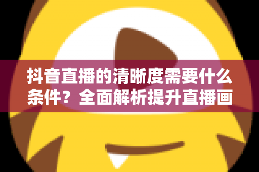 抖音直播的清晰度需要什么条件？全面解析提升直播画质的必备要素与设置技巧