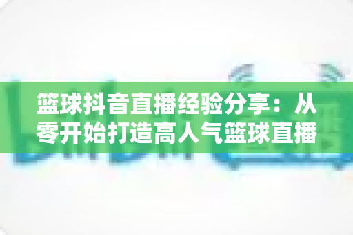 篮球抖音直播经验分享：从零开始打造高人气篮球直播间的实战指南