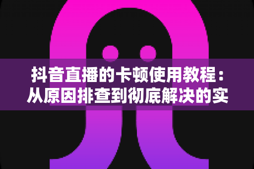 抖音直播的卡顿使用教程:从原因排查到彻底解决的实战指南 抖音直播的卡顿使用教程:从原因排查到彻底解决的实战指南