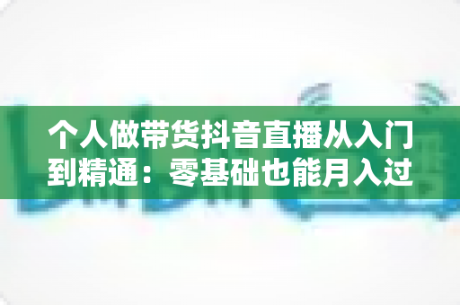 个人做带货抖音直播从入门到精通：零基础也能月入过万的实战指南