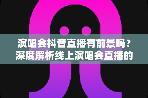 演唱会抖音直播有前景吗?深度解析线上演唱会直播的市场潜力与变现路径 演唱会抖音直播有前景吗?深度解析线上演唱会直播的市场潜力与变现路径