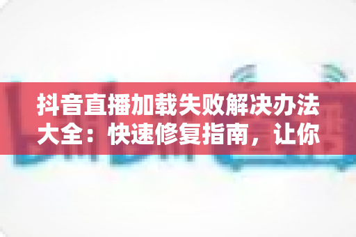 抖音直播加载失败解决办法大全:快速修复指南,让你秒进直播间畅快看播 抖音直播加载失败解决办法大全:快速修复指南,让你秒进直播间畅快看播