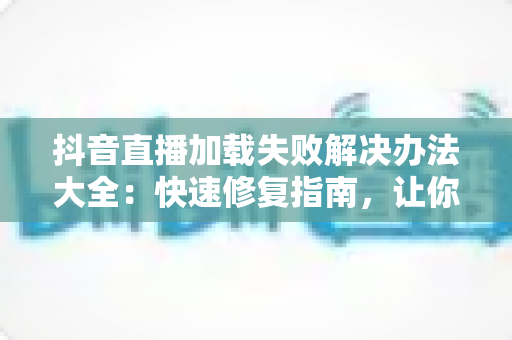抖音直播加载失败解决办法大全：快速修复指南，让你秒进直播间畅快看播