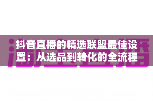 抖音直播的精选联盟最佳设置：从选品到转化的全流程实操指南