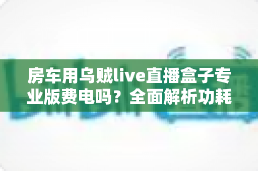 房车用乌贼live直播盒子专业版费电吗?全面解析功耗表现、续航真相与实用省电攻略 房车用乌贼live直播盒子专业版费电吗?全面解析功耗表现、续航真相与实用省电攻略