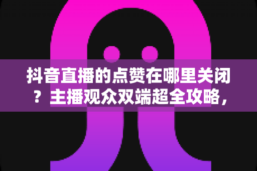 抖音直播的点赞在哪里关闭？主播观众双端超全攻略，轻松掌控直播间互动体验