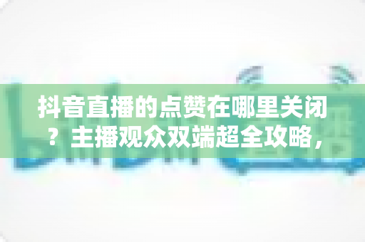抖音直播的点赞在哪里关闭？主播观众双端超全攻略，轻松掌控直播间互动体验