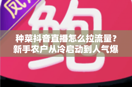 种菜抖音直播怎么拉流量?新手农户从冷启动到人气爆棚的实战引流指南 种菜抖音直播怎么拉流量?新手农户从冷启动到人气爆棚的实战引流指南