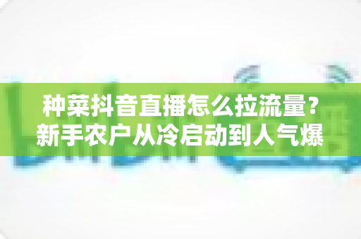 种菜抖音直播怎么拉流量?新手农户从冷启动到人气爆棚的实战引流指南 种菜抖音直播怎么拉流量?新手农户从冷启动到人气爆棚的实战引流指南