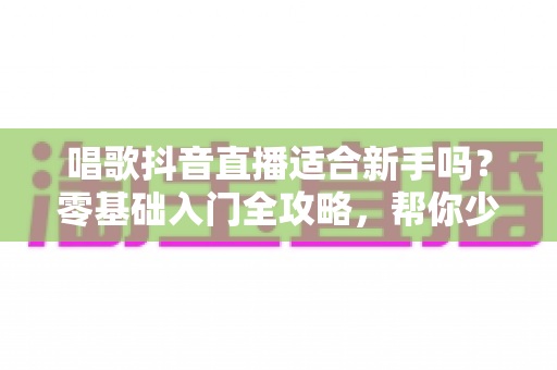 唱歌抖音直播适合新手吗？零基础入门全攻略，帮你少走弯路快速起号