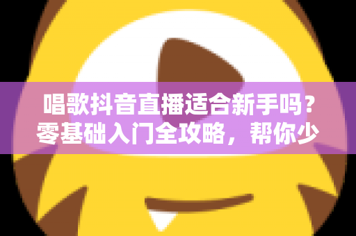 唱歌抖音直播适合新手吗？零基础入门全攻略，帮你少走弯路快速起号