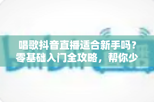 唱歌抖音直播适合新手吗？零基础入门全攻略，帮你少走弯路快速起号