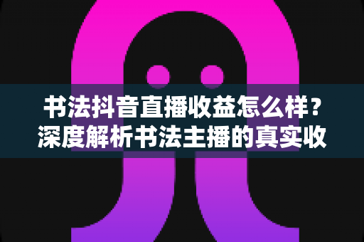 书法抖音直播收益怎么样?深度解析书法主播的真实收入与赚钱技巧 书法抖音直播收益怎么样?深度解析书法主播的真实收入与赚钱技巧
