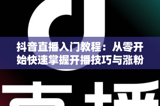 抖音直播入门教程:从零开始快速掌握开播技巧与涨粉秘籍 抖音直播入门教程:从零开始快速掌握开播技巧与涨粉秘籍