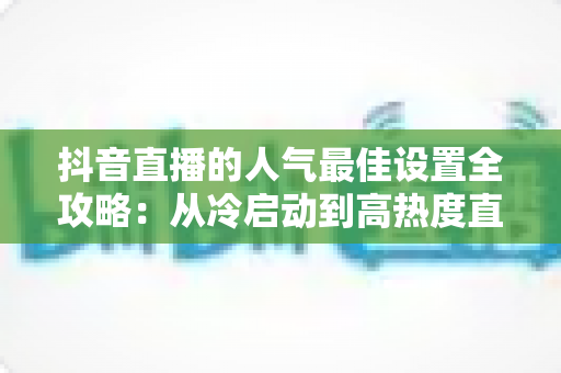 抖音直播的人气最佳设置全攻略:从冷启动到高热度直播间的实操秘籍 抖音直播的人气最佳设置全攻略:从冷启动到高热度直播间的实操秘籍