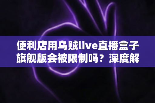 便利店用乌贼live直播盒子旗舰版会被限制吗？深度解析限制风险与合规使用全攻略