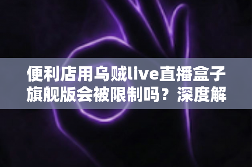 便利店用乌贼live直播盒子旗舰版会被限制吗？深度解析限制风险与合规使用全攻略