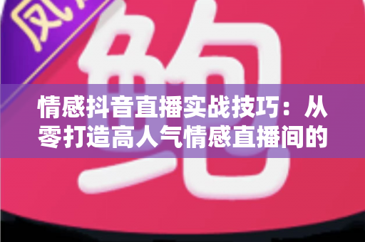 情感抖音直播实战技巧：从零打造高人气情感直播间的完整运营指南