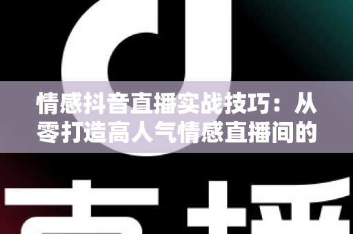 情感抖音直播实战技巧：从零打造高人气情感直播间的完整运营指南