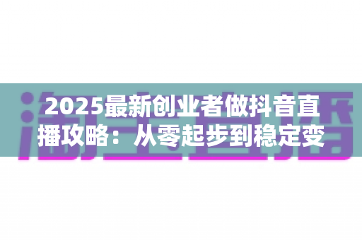 2025最新创业者做抖音直播攻略：从零起步到稳定变现的完整实战指南