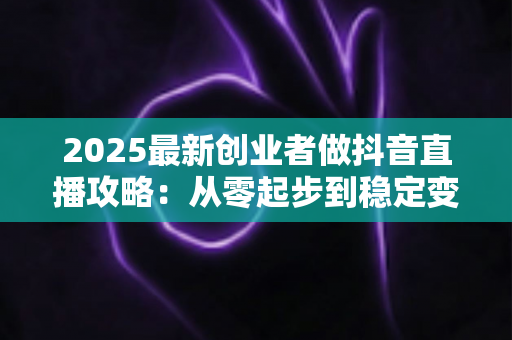 2025最新创业者做抖音直播攻略：从零起步到稳定变现的完整实战指南