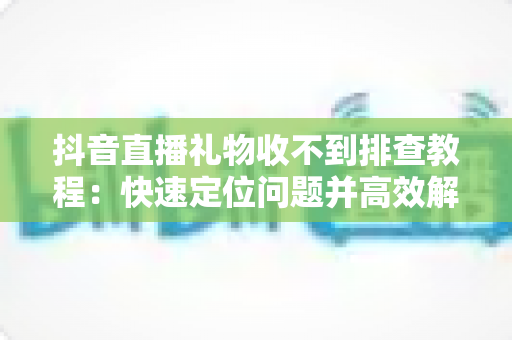 抖音直播礼物收不到排查教程:快速定位问题并高效解决收益异常 抖音直播礼物收不到排查教程:快速定位问题并高效解决收益异常