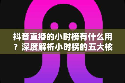 抖音直播的小时榜有什么用？深度解析小时榜的五大核心价值与实战运营指南