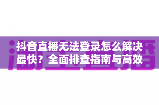 抖音直播无法登录怎么解决最快？全面排查指南与高效修复方案大公开