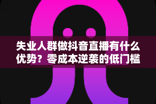 失业人群做抖音直播有什么优势？零成本逆袭的低门槛副业指南