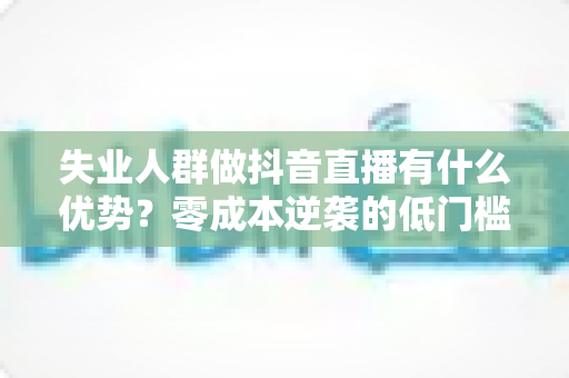 失业人群做抖音直播有什么优势？零成本逆袭的低门槛副业指南