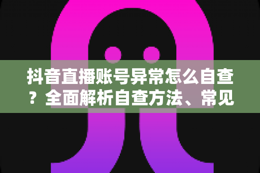 抖音直播账号异常怎么自查?全面解析自查方法、常见原因与解决方案(2025最新指南) 抖音直播账号异常怎么自查?全面解析自查方法、常见原因与解决方案(2025最新指南)