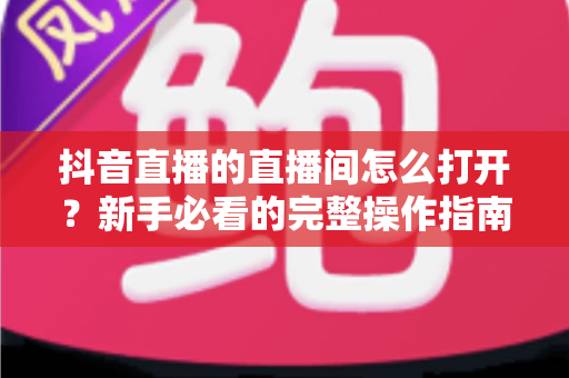 抖音直播的直播间怎么打开?新手必看的完整操作指南与实用技巧分享 抖音直播的直播间怎么打开?新手必看的完整操作指南与实用技巧分享